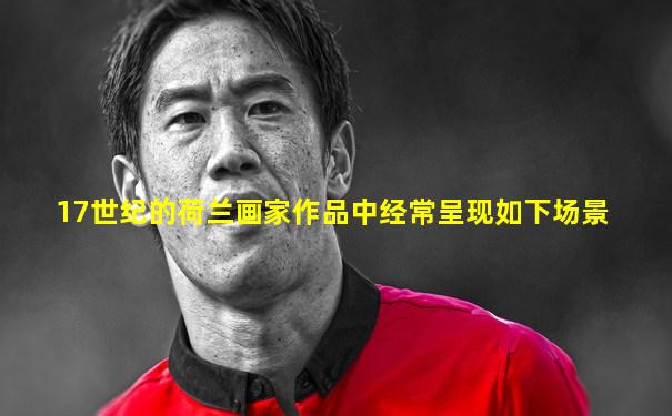 17世纪的荷兰画家作品中经常呈现如下场景