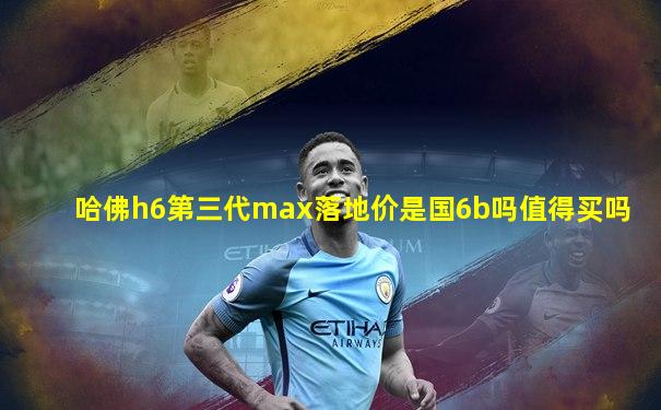 哈佛h6第三代max落地价是国6b吗值得买吗