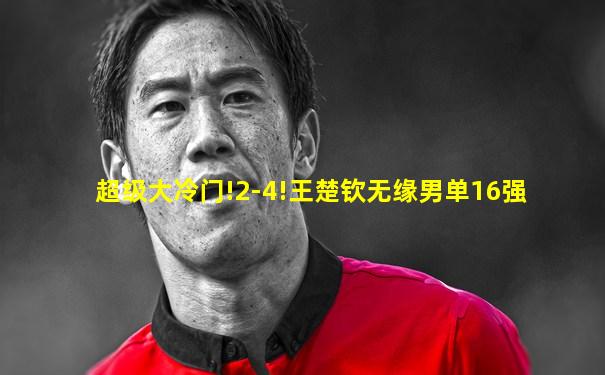 超级大冷门!2-4!王楚钦无缘男单16强