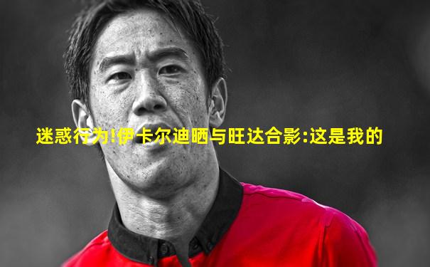 迷惑行为!伊卡尔迪晒与旺达合影:这是我的